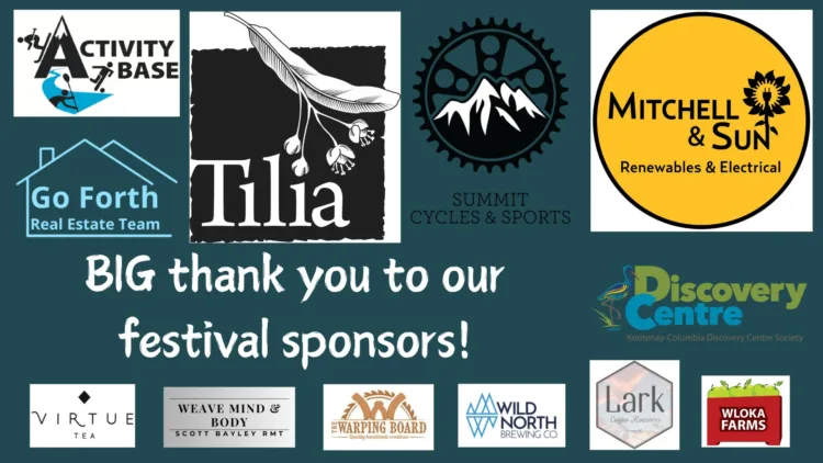 Big thank you to our festival sponsors! Activity Base, Go Forth Real Estate Team, Tilia, Summit Cycles and Sports, Mitchell and Sun Renewables and Electrical, Kootenay Columbia Discovery Centre Society, Virtue Tea, Weave Mind and Body Scott Bayley RMT, The Warping Board, Wild North Brewing Co, Lark Coffee Roasters, Wloka Farms.
